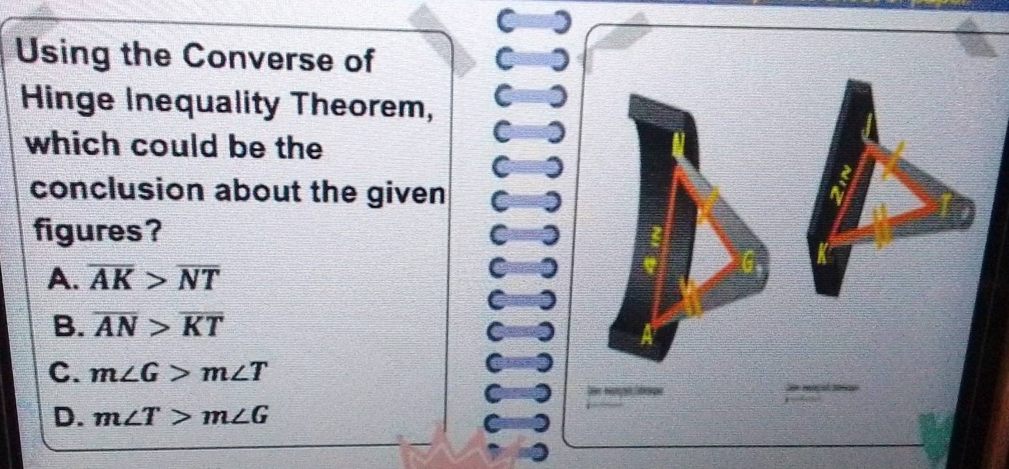 )
Using the Converse of C
Hinge Inequality Theorem,
C
which could be the
C
C 0
conclusion about the given C
figures? C
A. overline AK>overline NT
C 0
B. overline AN>overline KT
C. m∠ G>m∠ T
C

D. m∠ T>m∠ G
C