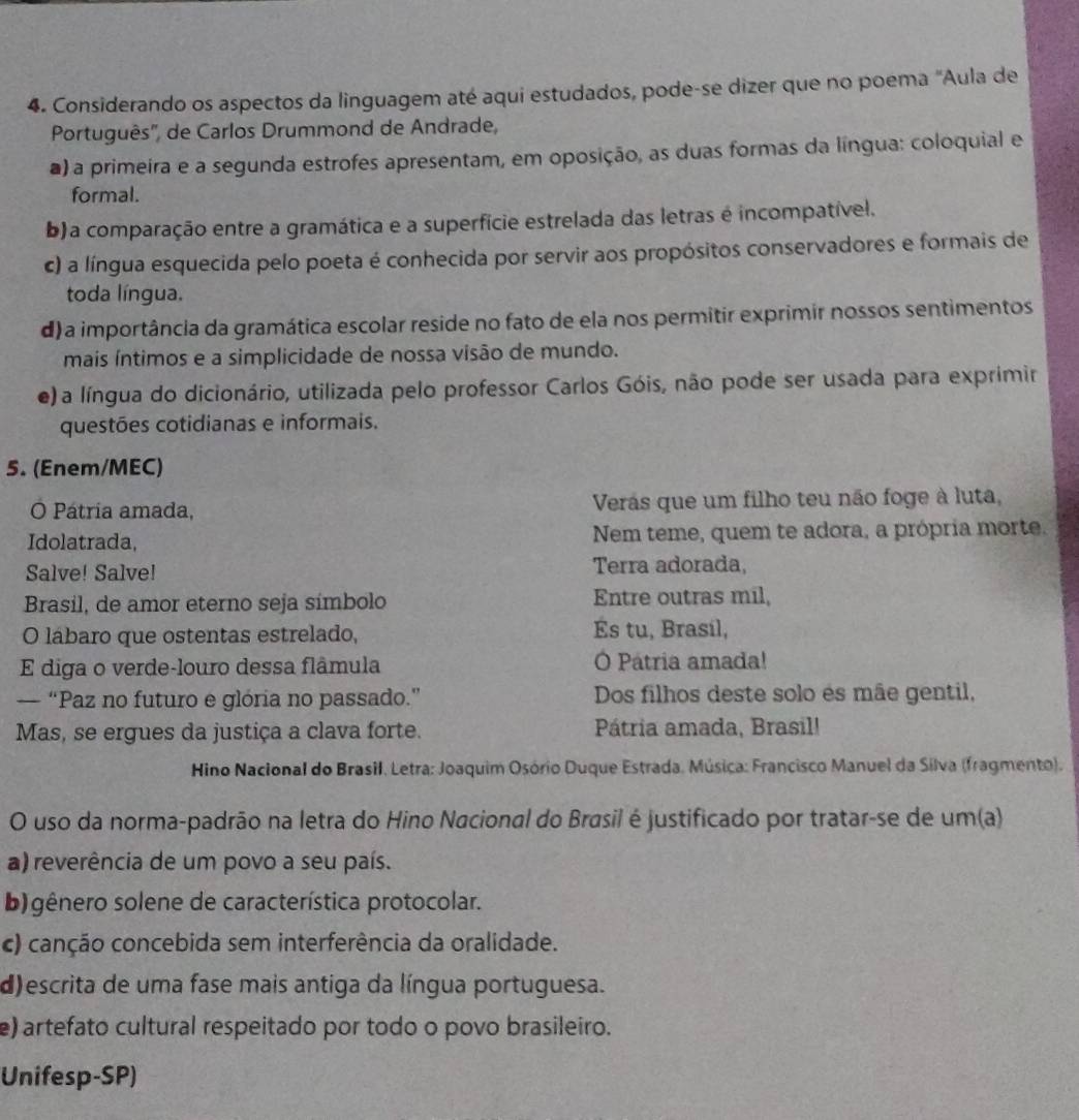 Considerando os aspectos da linguagem até aqui estudados, pode-se dizer que no poema "Aula de
Português'', de Carlos Drummond de Andrade,
a) a primeira e a segunda estrofes apresentam, em oposição, as duas formas da língua: coloquial e
formal.
b) a comparação entre a gramática e a superfície estrelada das letras é incompatível.
c) a língua esquecida pelo poeta é conhecida por servir aos propósitos conservadores e formais de
toda língua.
d) a importância da gramática escolar reside no fato de ela nos permitir exprimir nossos sentimentos
mais íntimos e a simplicidade de nossa visão de mundo.
e) a língua do dicionário, utilizada pelo professor Carlos Góis, não pode ser usada para exprimir
questões cotidianas e informais.
5. (Enem/MEC)
O Pátria amada, Verás que um filho teu não foge à luta,
Idolatrada, Nem teme, quem te adora, a própria morte.
Salve! Salve! Terra adorada,
Brasil, de amor eterno seja símbolo Entre outras mil,
O lábaro que ostentas estrelado, És tu, Brasil,
E diga o verde-louro dessa flâmula O Patria amada!
— “Paz no futuro e glória no passado.” Dos filhos deste solo és mãe gentil,
Mas, se ergues da justiça a clava forte. Pátria amada, Brasil!
Hino Nacional do Brasil. Letra: Joaquim Osório Duque Estrada. Música: Francisco Manuel da Silva (fragmento).
O uso da norma-padrão na letra do Hino Nacional do Brasil é justificado por tratar-se de um(a)
a) reverência de um povo a seu país.
b) gênero solene de característica protocolar.
c) canção concebida sem interferência da oralidade.
d)escrita de uma fase mais antiga da língua portuguesa.
e) artefato cultural respeitado por todo o povo brasileiro.
Unifesp-SP)