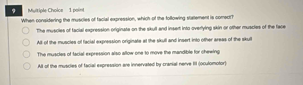 When considering the muscles of facial expression, which of the following statement is correct?
The muscles of facial expression originate on the skull and insert into overlying skin or other muscles of the face
All of the muscles of facial expression originate at the skull and insert into other areas of the skull
The muscles of facial expression also allow one to move the mandible for chewing
All of the muscles of facial expression are innervated by cranial nerve III (oculomotor)