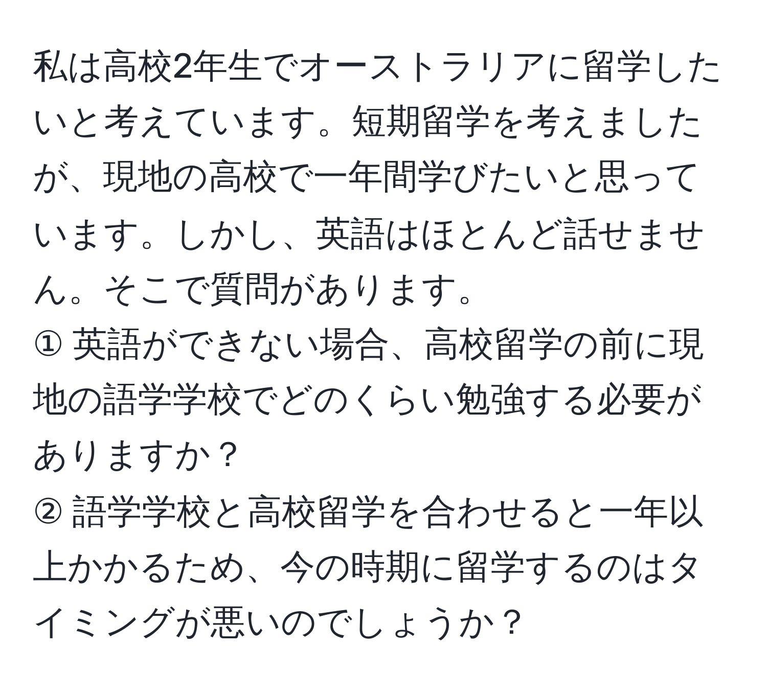 私は高校2年生でオーストラリアに留学したいと考えています。短期留学を考えましたが、現地の高校で一年間学びたいと思っています。しかし、英語はほとんど話せません。そこで質問があります。  
① 英語ができない場合、高校留学の前に現地の語学学校でどのくらい勉強する必要がありますか？  
② 語学学校と高校留学を合わせると一年以上かかるため、今の時期に留学するのはタイミングが悪いのでしょうか？