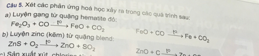 Xét các phản ứng hoá học xảy ra trong các quá trình sau: 
a) Luyện gạng từ quặng hematite đỏ:
Fe_2O_3+COxrightarrow t°FeO+CO_2 FeO+COxrightarrow t°Fe+CO_2
b) Luyện zinc (kẽm) từ quặng blend:
ZnS+O_2xrightarrow t°ZnO+SO_2
a l S ản xuất xút chlorin
ZnO+Cxrightarrow toZn+O