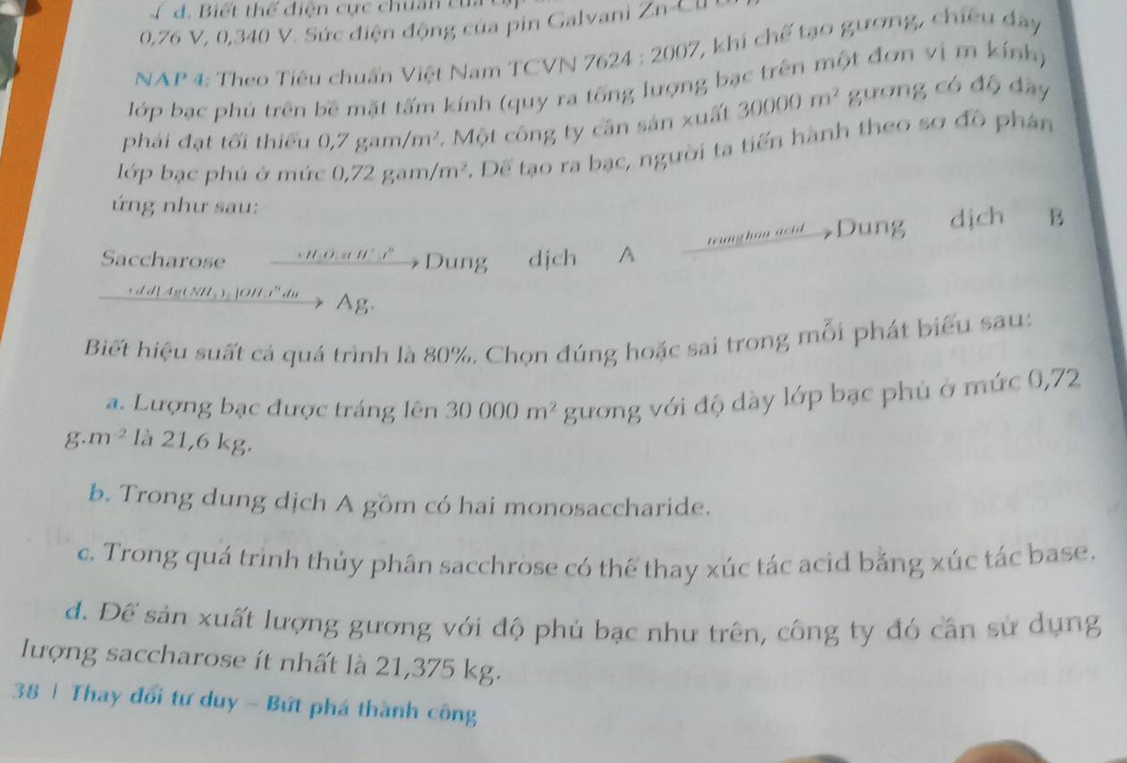 Biết thể điện cực chuân của
0,76 V, 0,340 V. Sức điện động của pin Galvani Zn-C l 
NAP 4: Theo Tiêu chuẩn Việt Nam TCVN 762 4:2002 7, khi chế tạo gương, chiều đây
lớp bạc phủ trên bề mặt tấm kính (quy ra tổng lượng bạc trên một đơn vị m kính)
phái đạt tối thiểu 0,7 gam, /m^2 - Một công ty cần sản xuất 30000m^2 gương có độ dây
lớp bạc phú ở mức 0,72 ga m m^2 *. Để tạo ra bạc, người ta tiến hành theo sơ đồ phân
ứng như sau:
Saccharose Dung dich A trung han actd Dung dịch B
+ d d[ Ag ( NH₃ )₂ ]OH i"du Ag.
Biết hiệu suất cả quá trình là 80%. Chọn đúng hoặc sai trong mỗi phát biểu sau:
a. Lượng bạc được tráng lên 30000m^2 gương với độ dày lớp bạc phủ ở mức 0,72
g. m^(-2) là 21,6 kg.
b. Trong dung dịch A gồm có hai monosaccharide.
c. Trong quá trình thủy phân sacchrose có thể thay xúc tác acid băng xúc tác base.
d. Để sản xuất lượng gương với độ phủ bạc như trên, công ty đó cần sử dụng
lượng saccharose ít nhất là 21,375 kg.
38 | Thay đổi tư duy - Bứt phá thành công