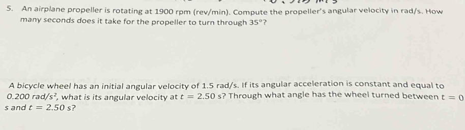 An airplane propeller is rotating at 1900 rpm (rev/min). Compute the propeller’s angular velocity in rad/s. How 
many seconds does it take for the propeller to turn through 35° ? 
A bicycle wheel has an initial angular velocity of 1.5 rad/s. If its angular acceleration is constant and equal to
0.200rad/s^2 , what is its angular velocity at t=2.50s ? Through what angle has the wheel turned between t=0
s and t=2.50s ?