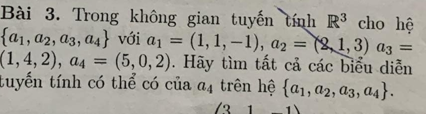 Trong không gian tuyến tính R^3 cho hệ
 a_1,a_2,a_3,a_4 với a_1=(1,1,-1), a_2=(2,1,3) a_3=
(1,4,2),a_4=(5,0,2). Hãy tìm tất cả các biểu diễn 
tuyến tính có thể có của a_4 trên hệ  a_1,a_2,a_3,a_4. 
(31-1)