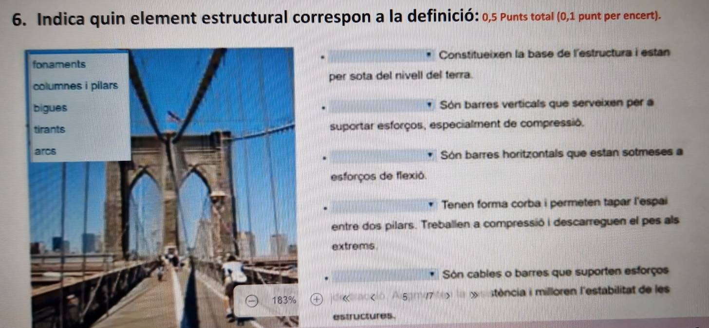 Indica quin element estructural correspon a la definició: 0,5 Punts total (0,1 punt per encert).
Constitueixen la base de l'estructura i estan
per sota del nivell del terra.
Són barres verticals que serveixen per a
suportar esforços, especialment de compressió,
Són barres horitzontals que estan sotmeses a
esforços de flexió.
Tenen forma corba i permeten tapar l'espai
entre dos pilars. Treballen a compressió i descarreguen el pes als
extroms
Són cables o barres que suporten esforços
« stência i milloren l'estabilitat de les
astructures.