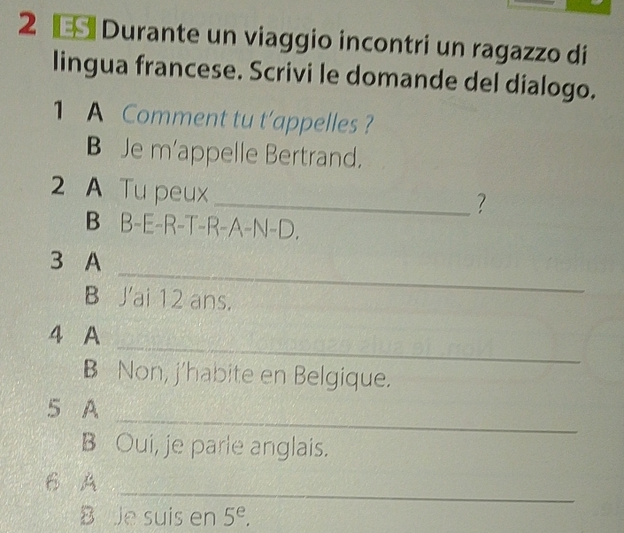 Durante un viaggio incontri un ragazzo di 
lingua francese. Scrivi le domande del dialogo. 
1 A Comment tu t’appelles ? 
B Je m'appelle Bertrand. 
2 A Tu peux 
_? 
B B-E-R-T-R-A-N-D. 
_ 
3 A 
B J'ai 12 ans. 
_ 
4 A 
B Non, j'habite en Belgique. 
_ 
5 A 
B Oui, je parle anglais. 
_ 
6 A 
B Je suis en 5^e.