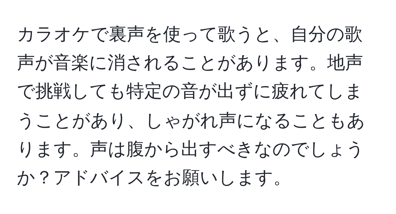 カラオケで裏声を使って歌うと、自分の歌声が音楽に消されることがあります。地声で挑戦しても特定の音が出ずに疲れてしまうことがあり、しゃがれ声になることもあります。声は腹から出すべきなのでしょうか？アドバイスをお願いします。