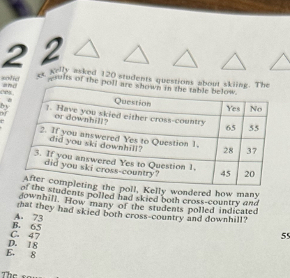 2 2
xs Kelly asked 120 students questions about skiing. The
solid sults of the poll are shown in the table below.
and
ces Question
Yes No
by ]. Have you skied either cross-country
of or downhill?
C
65 55
2. If you answered Yes to Question 1, 28 37
did you ski downhill?
3. If you answered Yes to Question 1. 45 20
did you ski cross-country?
After completing the poll, Kelly wondered how many
of the students polled had skied both cross-country and
downhill. How many of the students polled indicated
that they had skied both cross-country and downhill?
A. 73 59
B. 65
C. 47
D. 18
E. 8