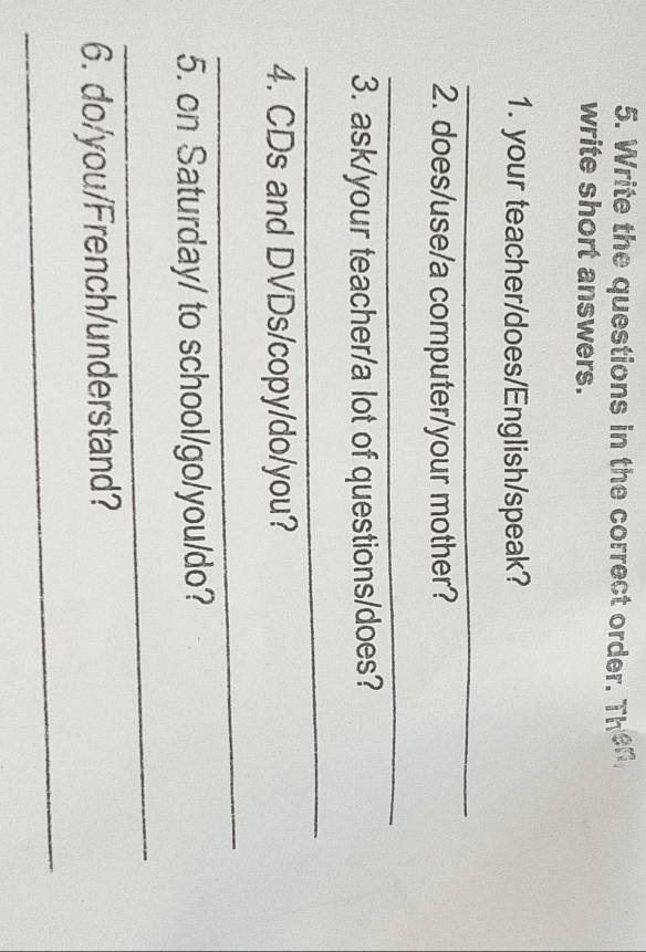 Write the questions in the correct order. Then 
write short answers. 
1. your teacher/does/English/speak? 
_ 
2. does/use/a computer/your mother? 
_ 
3. ask/your teacher/a lot of questions/does? 
_ 
4. CDs and DVDs/copy/do/you? 
_ 
5. on Saturday/ to school/go/you/do? 
_ 
6. do/you/French/understand? 
_