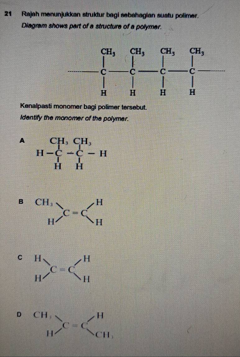 Rajah menunjukkan struktur bagi sebahagian suatu polimer.
Diagram shows part of a structure of a polymer.
Kenalpasti monomer bagi polimer tersebut.
Identify the monomer of the polymer.
A H-beginarrayr CH,CH, H-C-C-H Hendarray
B beginarrayr CH, Hendarray _(C=C)^H
C
D beginarrayr CH,^CHendarray _C=C_CH