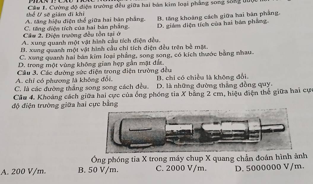 Cường độ điện trường đều giữa hai bản kim loại phẳng song sống được
thế U sẽ giảm đi khi
A. tăng hiệu điện thế giữa hai bản phẳng. B. tăng khoảng cách giữa hai bản phẳng.
C. tăng diện tích của hai bản phẳng. D. giảm diện tích của hai bản phẳng.
Câu 2. Điện trường đều tồn tại ở
A. xung quanh một vật hình cầu tích điện đều.
B. xung quanh một vật hình cầu chỉ tích điện đều trên bề mặt.
C. xung quanh hai bản kim loại phẳng, song song, có kích thước bằng nhau.
D. trong một vùng không gian hẹp gần mặt đất.
Câu 3. Các đường sức điện trong diện trường đều
A. chi có phương là không đổi. B. chỉ có chiều là không đổi.
C. là các dường thẳng song song cách đều. D. là những đường thẳng đồng quy.
Câu 4. Khoảng cách giữa hai cực của ống phóng tia X bằng 2 cm, hiệu điện thế giữa hai cực
độ điện trường giữa hai cực bằng
Ông phóng tia X trong máy chup X quang chần đoán hình ảnh
A. 200 V/m. B. 50 V/m. C. 2000 V/m. D. 5000000 V/m.