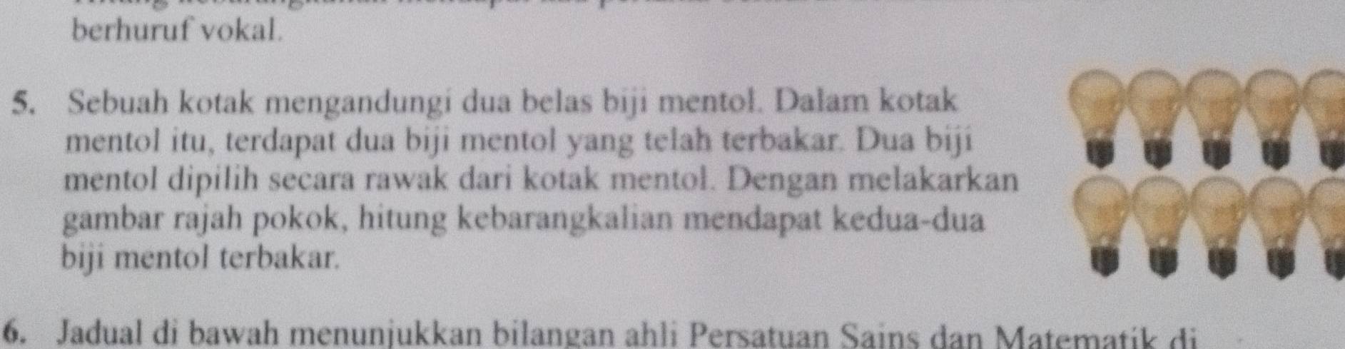 berhuruf vokal. 
5. Sebuah kotak mengandungi dua belas biji mentol. Dalam kotak 
mentol itu, terdapat dua biji mentol yang telah terbakar. Dua biji 
mentol dipilih secara rawak dari kotak mentol. Dengan melakarkan 
gambar rajah pokok, hitung kebarangkalian mendapat kedua-dua 
biji mentol terbakar. 
6. Jadual di bawah menunjukkan bilangan ahli Persatuan Sains dan Matematik di