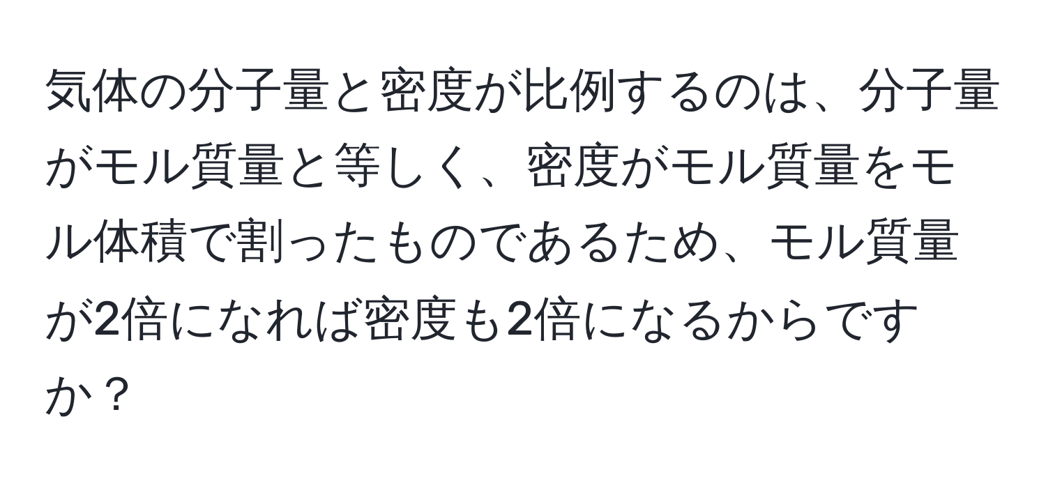気体の分子量と密度が比例するのは、分子量がモル質量と等しく、密度がモル質量をモル体積で割ったものであるため、モル質量が2倍になれば密度も2倍になるからですか？