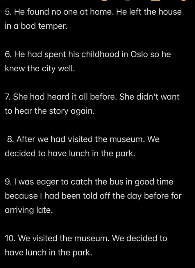 He found no one at home. He left the house 
in a bad temper. 
6. He had spent his childhood in Oslo so he 
knew the city well. 
7. She had heard it all before. She didn't want 
to hear the story again. 
8. After we had visited the museum. We 
decided to have lunch in the park. 
9. I was eager to catch the bus in good time 
because I had been told off the day before for 
arriving late. 
10. We visited the museum. We decided to 
have lunch in the park.