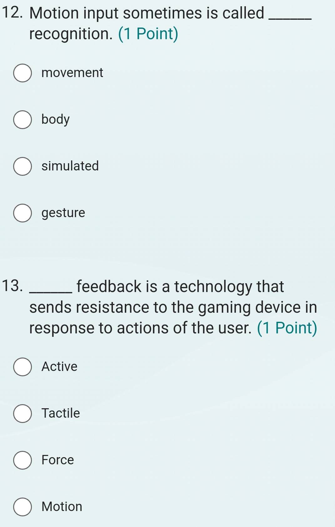 Motion input sometimes is called_
recognition. (1 Point)
movement
body
simulated
gesture
13. _feedback is a technology that
sends resistance to the gaming device in
response to actions of the user. (1 Point)
Active
Tactile
Force
Motion