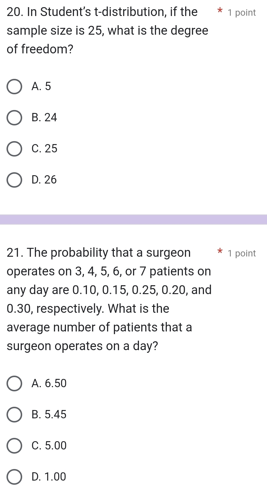 In Student's t-distribution, if the * 1 point
sample size is 25, what is the degree
of freedom?
A. 5
B. 24
C. 25
D. 26
21. The probability that a surgeon * 1 point
operates on 3, 4, 5, 6, or 7 patients on
any day are 0.10, 0.15, 0.25, 0.20, and
0.30, respectively. What is the
average number of patients that a
surgeon operates on a day?
A. 6.50
B. 5.45
C. 5.00
D. 1.00