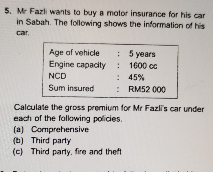 Mr Fazli wants to buy a motor insurance for his car
in Sabah. The following shows the information of his
car.
Age of vehicle ： 5 years
Engine capacity : 1600 cc
NCD ： 45%
Sum insured ： RM52 000
Calculate the gross premium for Mr Fazli's car under
each of the following policies.
(a) Comprehensive
(b) Third party
(c) Third party, fire and theft