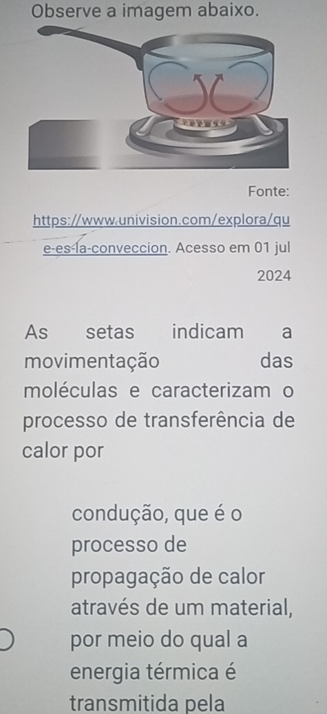 Observe a imagem abaixo. 
Fonte: 
https://www.univision.com/explora/qu 
e-es-la-conveccion. Acesso em 01 jul 
2024 
As€£ setas indicam € a 
movimentação das 
moléculas e caracterizam o 
processo de transferência de 
calor por 
condução, que é o 
processo de 
propagação de calor 
através de um material, 
por meio do qual a 
energia térmica é 
transmitida pela