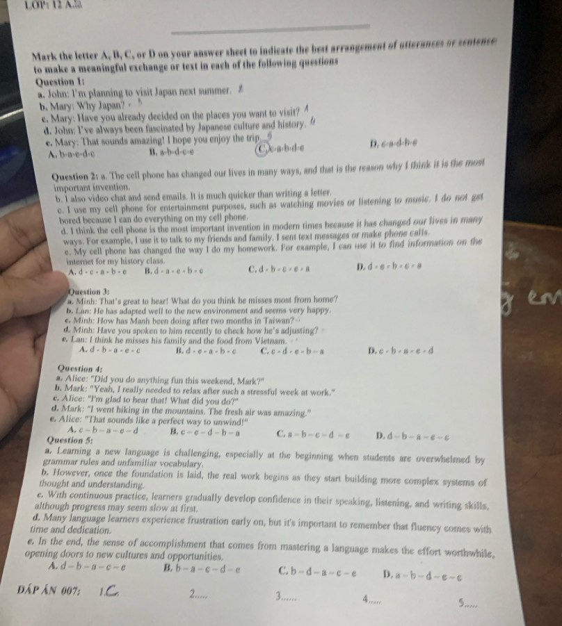 LOP: 12 A.l
Mark the letter A, B, C, or D on your answer sheet to indicate the best arrangement of utterances or sentence
to make a meaningful exchange or text in each of the following questions
Question 1:
a. John: I'm planning to visit Japan next summer. £
b. Mary: Why Japan? · 5
e. Mary: Have you already decided on the places you want to visit?
d. John: I've always been fascinated by Japanese culture and history.
e. Mary: That sounds amazing! I hope you enjoy the trip._5
A. b-a-e-d-c B. a-b-d-c-e D. 6-a-d-b-6
a· b· d
Question 2: a. The cell phone has changed our lives in many ways, and that is the reason why I think it is the most
important invention.
b. I also video chat and send emails. It is much quicker than writing a letter.
c. I use my cell phone for entertainment purposes, such as watching movies or listening to music. I do not gst
bored because I can do everything on my cell phone.
d. I think the cell phone is the most important invention in modern times because it has changed our lives in mary
ways. For example, I use it to talk to my friends and family. I sent text messages or make phone calls.
e. My cell phone has changed the way I do my homework. For example, I can use it to find information on the
internet for my history class.
A. d-c-a-b-e B. d-a-e-b-e C. d-b-c-e-a D. d=a-b=c-a
Question 3:
a. Minh: That's great to hear! What do you think he misses most from home?
b. Lan: He has adapted well to the new environment and seems very happy.
e. Minh: How has Manh been doing after two months in Taiwan?…
d. Minh: Have you spoken to him recently to check how he's adjusting? 
e. Lan: I think he misses his family and the food from Vietnam.
A. d-b-a-e-c B. d-e-a-b-c C. c-d-e-b-a D. c-b-a-c-d
Question 4:
a. Alice: "Did you do anything fun this weekend, Mark?"
b. Mark: "Yeah, I really needed to relax after such a stressful week at work."
e. Alice: "I'm glad to hear that! What did you do?"
d. Mark: “I went hiking in the mountains. The fresh air was amazing.”
e. Alice: "That sounds like a perfect way to unwind!"
A. c-b-a-e-d B. c-e-d-b-a C. a=b-c-d-e D. d-b-a-e-e
Question 5:
a. Learning a new language is challenging, especially at the beginning when students are overwhelmed by
grammar rules and unfamiliar vocabulary.
b. However, once the foundation is laid, the real work begins as they start building more complex systems of
thought and understanding.
e. With continuous practice, learners gradually develop confidence in their speaking, listening, and writing skills,
although progress may seem slow at first.
d. Many language learners experience frustration early on, but it's important to remember that fluency comes with
time and dedication.
e. In the end, the sense of accomplishment that comes from mastering a language makes the effort worthwhile,
opening doors to new cultures and opportunities.
A. d-b-a-c-e B. b-a-c-d-e C. b-d-a-c-e D. a-b-d-e-c
đấp án 007:
2..... 3...... .....
5.....