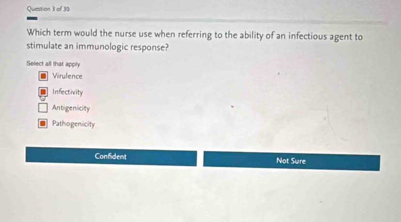 Which term would the nurse use when referring to the ability of an infectious agent to
stimulate an immunologic response?
Select all that apply
Virulence
Infectivity
Antigenicity
Pathogenicity
Confident Not Sure