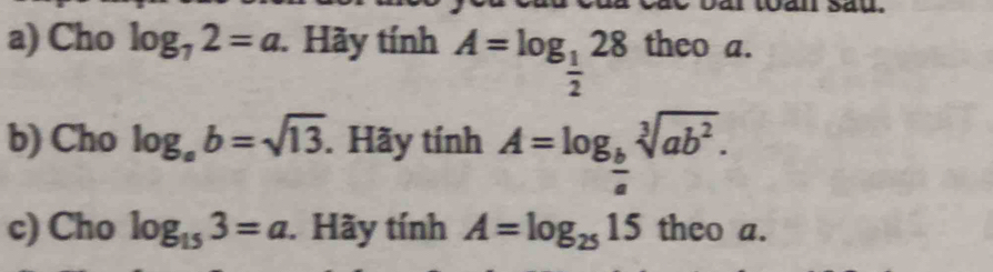 Cho log _72=a. Hãy tính A=log _ 1/2 28 theo a. 
b) Cho log _ab=sqrt(13). Hãy tính A=log _ b/a sqrt[3](ab^2). 
c) Cho log _153=a. Hãy tính A=log _2515 theo a.