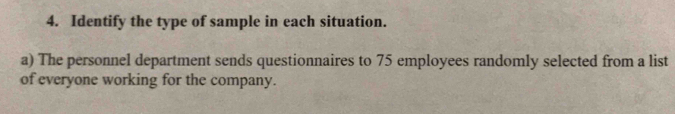 Identify the type of sample in each situation. 
a) The personnel department sends questionnaires to 75 employees randomly selected from a list 
of everyone working for the company.