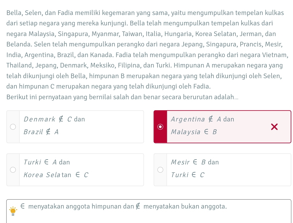 Bella, Selen, dan Fadia memiliki kegemaran yang sama, yaitu mengumpulkan tempelan kulkas
dari setiap negara yang mereka kunjungi. Bella telah mengumpulkan tempelan kulkas dari
negara Malaysia, Singapura, Myanmar, Taiwan, Italia, Hungaria, Korea Selatan, Jerman, dan
Belanda. Selen telah mengumpulkan perangko dari negara Jepang, Singapura, Prancis, Mesir,
India, Argentina, Brazil, dan Kanada. Fadia telah mengumpulkan perangko dari negara Vietnam,
Thailand, Jepang, Denmark, Meksiko, Filipina, dan Turki. Himpunan A merupakan negara yang
telah dikunjungi oleh Bella, himpunan B merupakan negara yang telah dikunjungi oleh Selen,
dan himpunan C merupakan negara yang telah dikunjungi oleh Fadia.
Berikut ini pernyataan yang bernilai salah dan benar secara berurutan adalah...
Denmark ∉ C dan Argentina ∉ A dan
Brazil ∉ A Malaysia ∈ B
Turki ∈ A dan Mesir ∈ B dan
Korea Selatan ∈ C Turki ∈ C
€ menyatakan anggota himpunan dan € menyatakan bukan anggota.