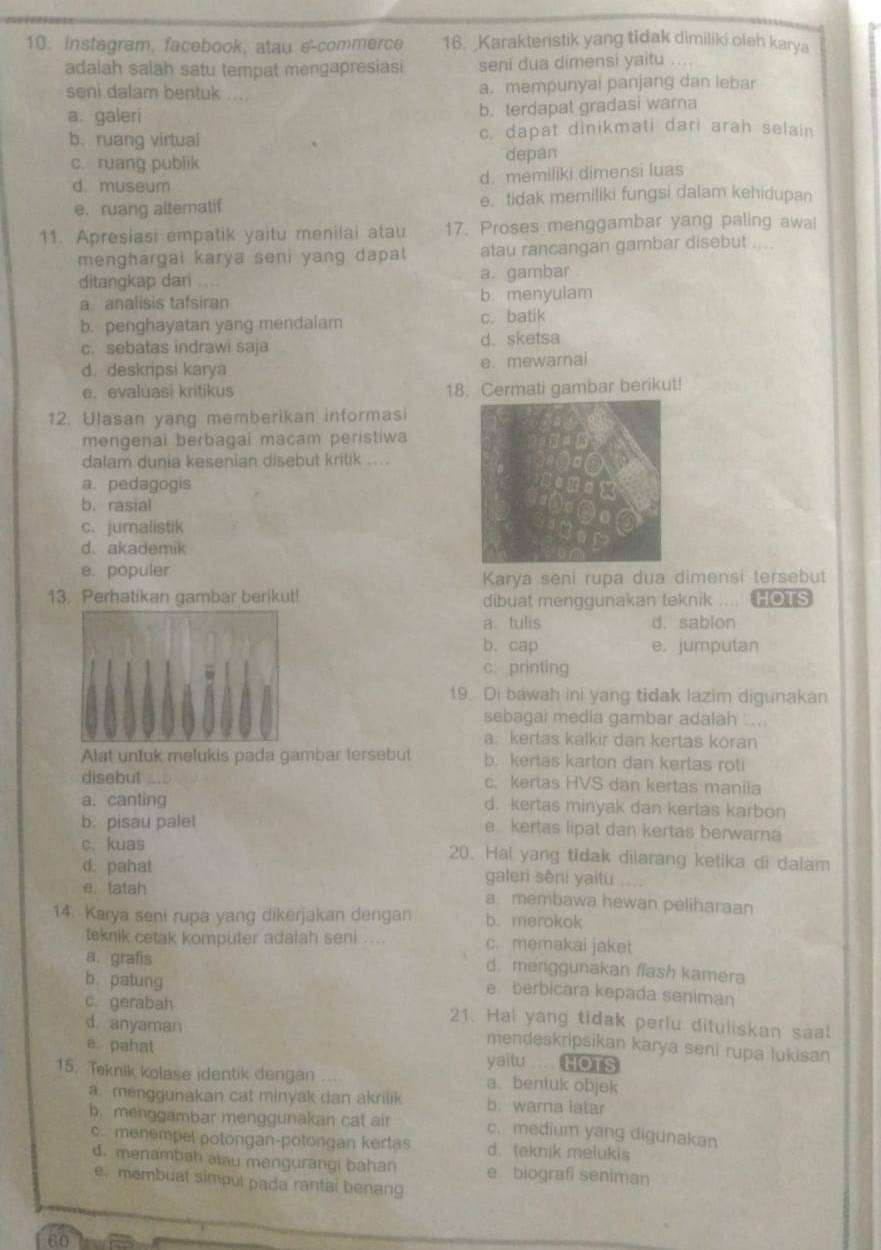Instagram, facebook, atau e-commerce 16. Karakteristik yang tidak dimiliki oleh karya
adalah salah satu tempat mengapresiasi seni dua dimensi yaitu
seni dalam bentuk .... a. mempunyai panjang dan lebar
a. galeri
b. terdapat gradasi warna
b. ruang virtual c. dapat dinikmati dari arah selain
c. ruang publik depan
d museum d. memìliki dimensī luas
e. ruang alteratif e. tidak memiliki fungsi dalam kehidupan
11. Apresiasi empatik yaitu menilai atau 17. Proses menggambar yang paling awal
menghargai karya seni yang dapat atau rancangan gambar disebut ....
ditangkap dari .... a. gambar
a analisis tafsiran b. menyulam
b. penghayatan yang mendalam c. batik
c. sebatas indrawi saja d. sketsa
d. deskripsi karya e. mewarnai
e. evaluasi kritikus 18. Cermati gambar berikut!
12. Ulasan yang memberikan informasi
mengenai berbagai macam peristiwa
dalam dunia kesenian disebut kritik ....
a. pedagogis
b. rasial
c. jumalistik
d. akademik
e. populer
Karya seni rupa dua dimensi tersebut
13. Perhatikan gambar berikut! dibuat menggunakan teknik .... HOTS
a. tulis d. sabion
b. cap e. jumputan
c. printing
19. Di bawah ini yang tidak lazim digunakan
sebagai media gambar adalah .....
a. kertas kalkir dan kertas koran
Alat untuk melukis pada gambar tersebut b. kertas karton dan kertas roti
disebut c.kerlas HVS dan kertas maniia
a. canting d. kertas minyak dan kertas karbon
b. pisau palet e kertas lipat dan kertas berwarna
c.kuas 20. Hai yang tidak dilarang ketika di dalam
d. pahat galeri sēni yaitu   
e. tatah a membawa hewan peliharaan
14. Karya seni rupa yang dikerjakan dengan b. merokok
teknik cetak komputer adalah seni .... c. memakai jaket
a. grafis d menggunakan ffash kamera
b. patung
e berbicara kepada seniman
c. gerabah 21. Hal yang tidak perlu dituliskan saat
d. anyaman
mendeskripsikan karya seni rupa lukisan
e pahat yaitu .... HOTS
15. Teknik kolase identik dengan a. bentuk objek
a. menggunakan cat minyak dan akrilik b. warna latar
b. menggambar menggunakan cat air c. medium yang digunakan
c. menempel potongan-potongan kertas d. teknik melukis
d. menambah alau mengurangi bahan e biografi seniman
e. membuat simpul pada rantai benang
60