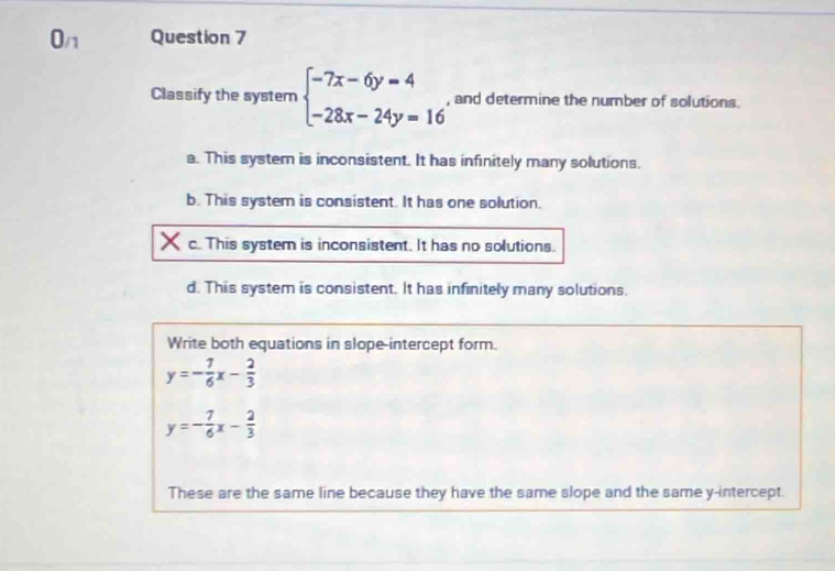 0_n Question 7
Classify the system beginarrayl -7x-6y=4 -28x-24y=16endarray. , and determine the number of solutions.
a. This system is inconsistent. It has infinitely many solutions.
b. This system is consistent. It has one solution.
c. This system is inconsistent. It has no solutions.
d. This system is consistent. It has infinitely many solutions.
Write both equations in slope-intercept form.
y=- 7/6 x- 2/3 
y=- 7/6 x- 2/3 
These are the same line because they have the same slope and the same y-intercept.