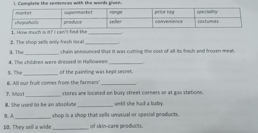 Complete the sentences with the words given. 
1. How much is it? lcan' t find the_ 
. 
2. The shop sells only fresh local _. 
3. The _chain announced that it was cutting the cost of all its fresh and frozen meat. 
4. The children were dressed in Halloween _. 
5. The _of the painting was kept secret. 
6. All our fruit comes from the farmers’_ 
, 
7. Most_ stores are located on busy street corners or at gas stations. 
8. She used to be an absolute _until she had a baby. 
9. A_ shop is a shop that sells unusual or special products. 
10. They sell a wide _of skin-care products.