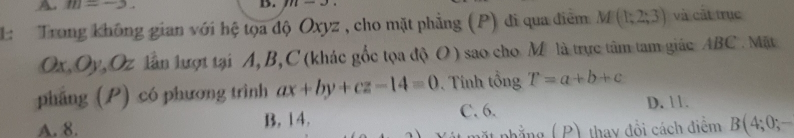 m=-2. D. 111
1: Trong không gian với hệ tọa độ Oxyz , cho mặt phẳng (P) đi qua điểm M(1;2;3) và cất trục
Ox, Oy, Oz lần lượt tại A, B, C (khác gốc tọa độ O) sao cho M là trực tâm tam giác ABC. Mặt
pháng (P) có phương trình ax+by+cz-14=0. Tính tổng T=a+b+c
C. 6.
D. 11.
A. 8. B, 14. .
nhẳng ( P) thay đồi cách điểm B(4 +;0;-