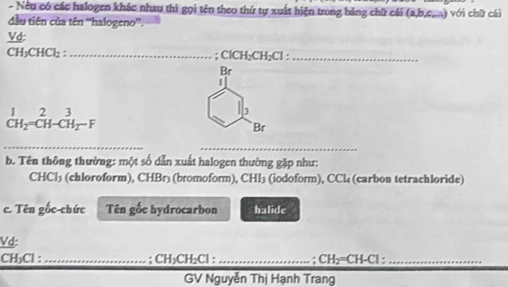 Nếu có các halogen khác nhau thì gọi tên theo thứ tự xuất hiện trong băng chữ cái (a,b,c,...) ) với chữ cái 
dầu tiên của tên “halogeno”. 
Vd:
CH_3CHCl_2 : _ 
: ClCH_2CH_2Cl _ 
Br 
1
beginarrayr 1 CH_2=CH-CH_2-Fendarray
3 
Br 
_ 
_ 
b. Tên thông thường: một số dẫn xuất halogen thường gặp như:
CHCl_3 (chloroform), CHBr3 (bromoform), CHI_3 (iodoform), CCl (carbon tetrachloride) 
c. Tên gốc-chức Tên gốc hydrocarbon halide 
Vd:
CH₃Cl : _: CH_3CH_2Cl : _ CH_2= CH-C 1 _ 
GV Nguyễn Thị Hạnh Trang