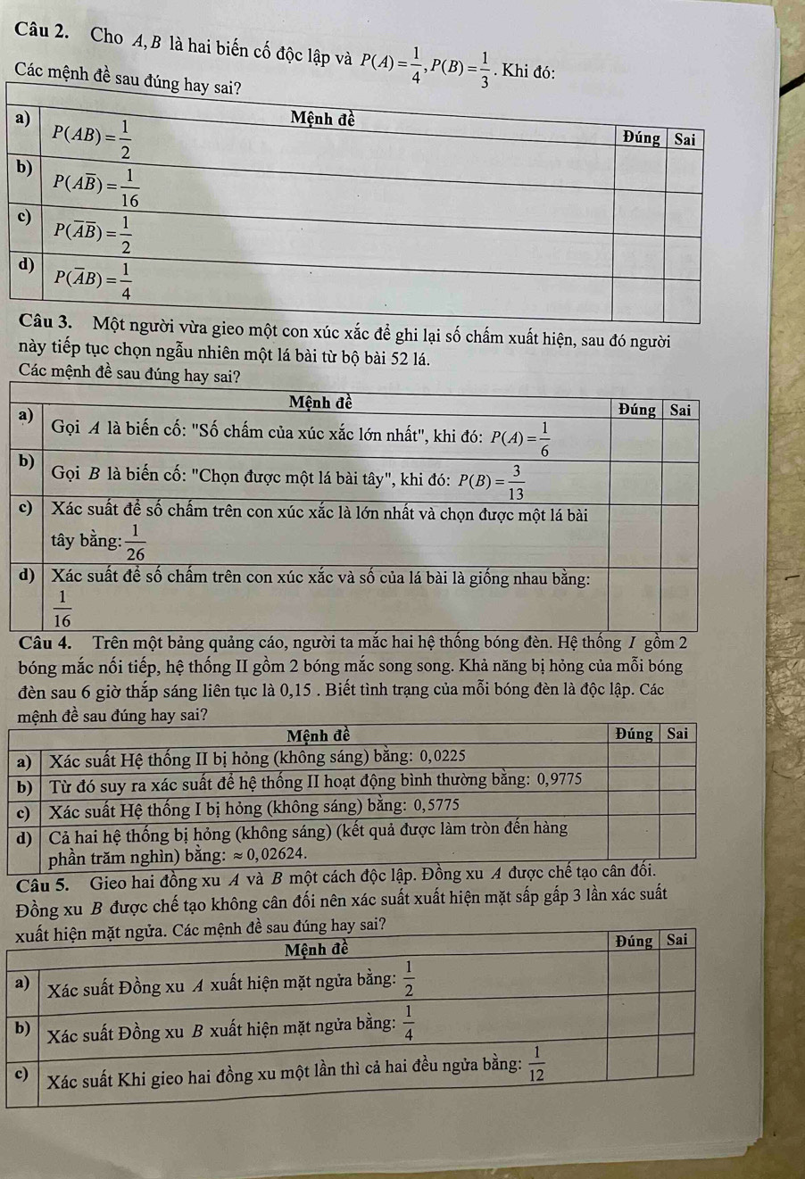 Cho A, B là hai biến cố độc lập và P(A)= 1/4 ,P(B)= 1/3 . Khi đó:
Các mệnh đề s
con xúc xắc để ghi lại số chấm xuất hiện, sau đó người
này tiếp tục chọn ngẫu nhiên một lá bài từ bộ bài 52 lá.
Các mệnh đề 
bóng mắc nối tiếp, hệ thống II gồm 2 bóng mắc song song. Khả năng bị hỏng của mỗi bóng
đèn sau 6 giờ thắp sáng liên tục là 0,15 . Biết tình trạng của mỗi bóng đèn là độc lập. Các
Câu 5. Gieo hai đồng xu A và B một cách độc lậ
Đồng xu B được chế tạo không cân đối nên xác suất xuất hiện mặt sắp gấp 3 lần xác suất