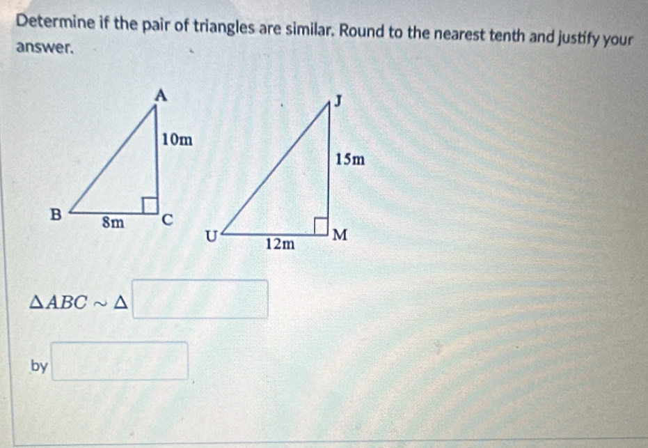 Determine if the pair of triangles are similar. Round to the nearest tenth and justify your 
answer.
△ ABCsim △ □
by □