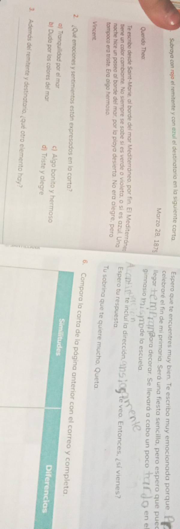 Subraya con rojo el remitente y con azul el destinatario en la siguiente carta. Espero que te encuentres muy bien. Te escribo muy emocionada porque
celebraré el fin de mi primaria. Será una fiesta sencilla, pero espero que pue
Marzo 28, 1875 llegar para decorar. Se llevará a cabo un poco
Querido Theo:
en e
gimnasio de la escuela.
te incluí la dirección
Te escribo desde Saint-Marie, al borde del mar Mediterráneo, por fin. El Mediterránes te veo. Entonces, ¿sí vienes?
tiene un color cambiante. No siempre se sabe si es verde o violeta, o si es azul. Uno Espero tu respuesta.
noche hice un paseo al borde del mar, por la playa desierta. No era alegre, pero
tampoco era triste. Era algo hermoso.
Tu sobrina que te quiere mucho, Queta.
Vincent.
6. Compara la carta d
2. ¿Qué emociones y sentimientos están expresados en la carta?
a) Tranquilidad por el mar c) Algo bonito y hermoso
b) Duda por los colores del mar d) Triste y alegre
3. Además del remitente y destinatario, ¿qué otro elemento hay?