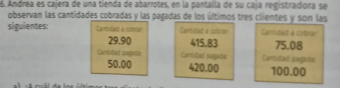 Andrea es cajera de una tienda de abarrotes, en la pantalla de su caja registradora se 
observan las cantidades cobradas y las pagadas de los últimos tres clientes y son las 
siguientes: Cantidad a cobtar Canidad a cobirar Cantidad a cobrar
29.90 415.83 75.08
Cantidad pagada: Camidad pagada Cantidad pagada:
50.00 420.00 100.00