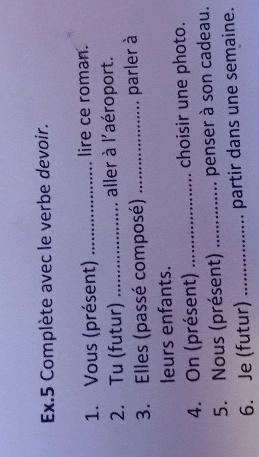 Ex.5 Complète avec le verbe devoir. 
1. Vous (présent) _lire ce roman. 
2. Tu (futur) _aller à l'aéroport. 
3. Elles (passé composé)_ 
parler à 
leurs enfants. 
4. On (présent) _choisir une photo. 
5. Nous (présent) _penser à son cadeau. 
6. Je (futur) _partir dans une semaine.