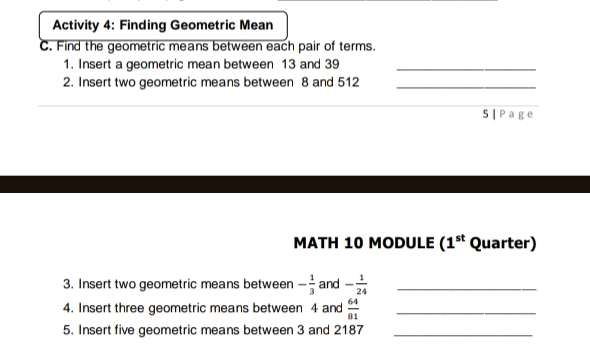 Activity 4: Finding Geometric Mean 
C. Find the geometric means between each pair of terms. 
1. Insert a geometric mean between 13 and 39 _ 
2. Insert two geometric means between 8 and 512 _ 
5 | Page 
MATH 10 MODULE (1^(st) Quarter) 
3. Insert two geometric means between - 1/3  and - 1/24  _ 
4. Insert three geometric means between 4 and  64/81  _ 
5. Insert five geometric means between 3 and 2187 _