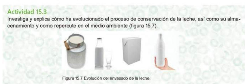 Actividad 15.3 
Investiga y explica cómo ha evolucionado el proceso de conservación de la leche, así como su alma- 
cenamiento y como repercute en el medio ambiente (figura 15.7). 
Figura 15.7 Evolución del envasado de la leche.