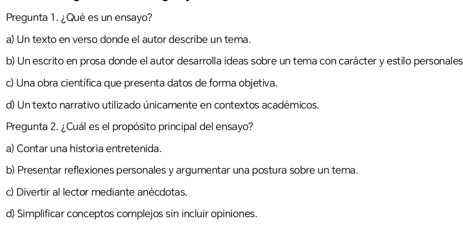 Pregunta 1. ¿Qué es un ensayo?
a) Un texto en verso donde el autor describe un tema.
b) Un escrito en prosa donde el autor desarrolla ideas sobre un tema con carácter y estilo personales
c) Una obra científica que presenta datos de forma objetiva.
d) Un texto narrativo utilizado únicamente en contextos académicos.
Pregunta 2. ¿Cuál es el propósito principal del ensayo?
a) Contar una historia entretenida.
b) Presentar reflexiones personales y argumentar una postura sobre un tema.
c) Divertir al lector mediante anécdotas.
d) Simplificar conceptos complejos sin incluir opiniones.