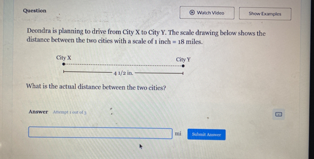 Question Watch Video Show Examples 
Deondra is planning to drive from City X to City Y. The scale drawing below shows the 
distance between the two cities with a scale of 1 inch =18miles
What is the actual distance between the two cities? 
Answer Attempt 1 out of 3 
mi Submit Answer