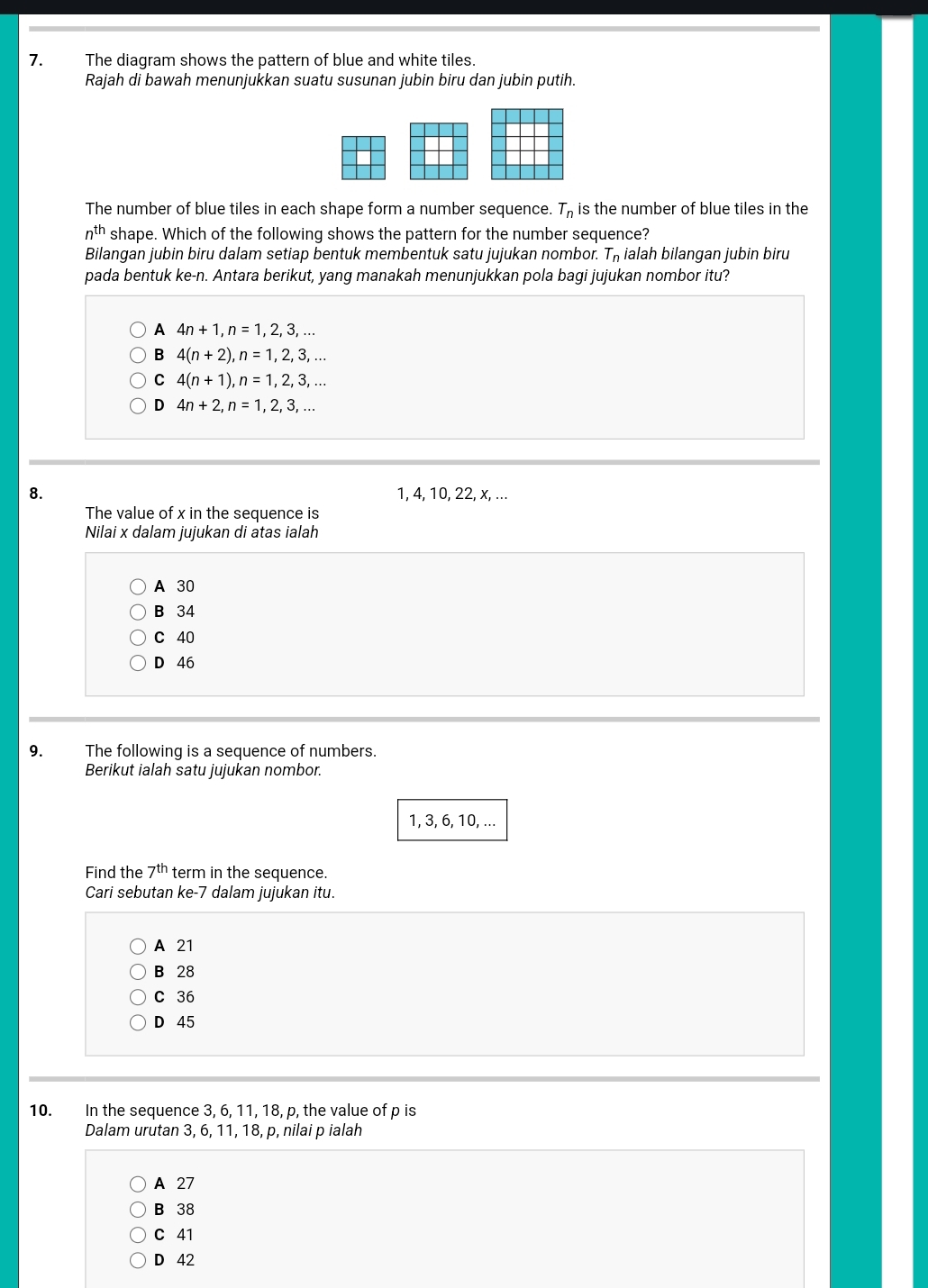 The diagram shows the pattern of blue and white tiles.
Rajah di bawah menunjukkan suatu susunan jubin biru dan jubin putih.
The number of blue tiles in each shape form a number sequence. T_n is the number of blue tiles in the
n^(th) shape. Which of the following shows the pattern for the number sequence?
Bilangan jubin biru dalam setiap bentuk membentuk satu jujukan nombor. T_n ialah bilangan jubin biru
pada bentuk ke-n. Antara berikut, yang manakah menunjukkan pola bagi jujukan nombor itu?
A 4n+1, n=1, 2, 3,...
B 4(n+2), n=1, 2, 3,...
C 4(n+1), n=1, 2, 3,...
D 4n+2, n=1, 2, 3,... 
8. 1, 4, 10, 22, x, ...
The value of x in the sequence is
Nilai x dalam jujukan di atas ialah
A 30
B 34
C 40
D 46
9. The following is a sequence of numbers.
Berikut ialah satu jujukan nombor.
1, 3, 6, 10, ...
Find the 7^(th) term in the sequence.
Cari sebutan ke -7 dalam jujukan itu.
A 21
B 28
C 36
D 45
10. In the sequence 3, 6, 11, 18, p, the value of p is
Dalam urutan 3, 6, 11, 18, p, nilai p ialah
A 27
B 38
C 41
D 42