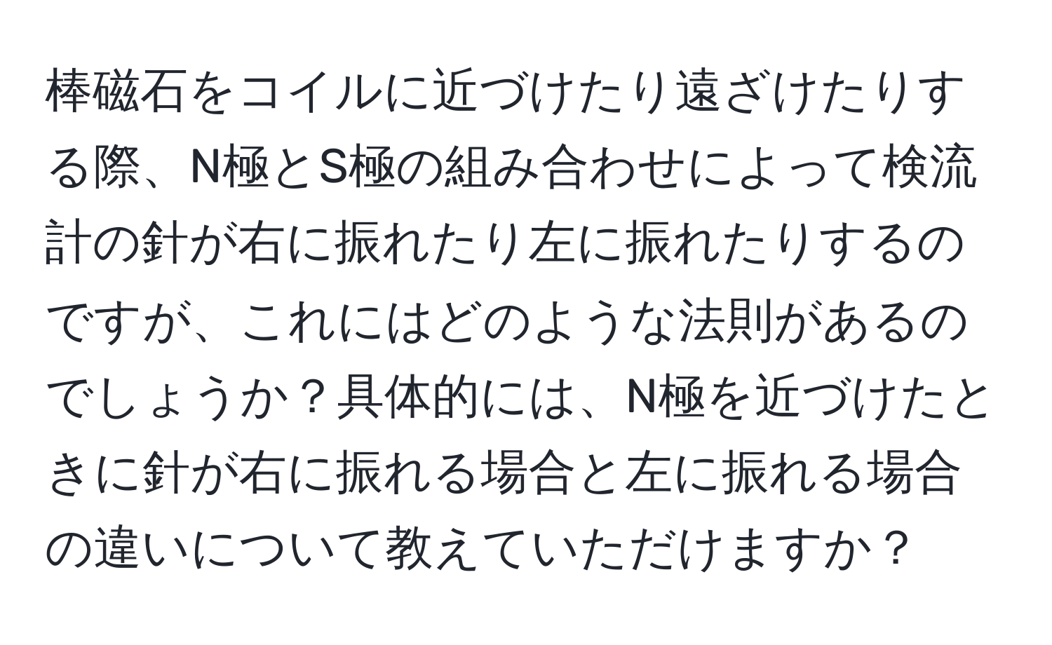 棒磁石をコイルに近づけたり遠ざけたりする際、N極とS極の組み合わせによって検流計の針が右に振れたり左に振れたりするのですが、これにはどのような法則があるのでしょうか？具体的には、N極を近づけたときに針が右に振れる場合と左に振れる場合の違いについて教えていただけますか？