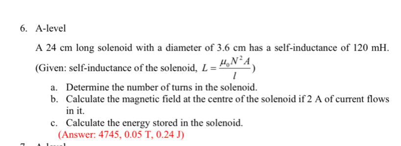 A-level 
A 24 cm long solenoid with a diameter of 3.6 cm has a self-inductance of 120 mH. 
(Given: self-inductance of the solenoid, L=frac mu _0N^2Al)
a. Determine the number of turns in the solenoid. 
b. Calculate the magnetic field at the centre of the solenoid if 2 A of current flows 
in it. 
c. Calculate the energy stored in the solenoid. 
(Answer: 4745, 0.05 T, 0.24 J)