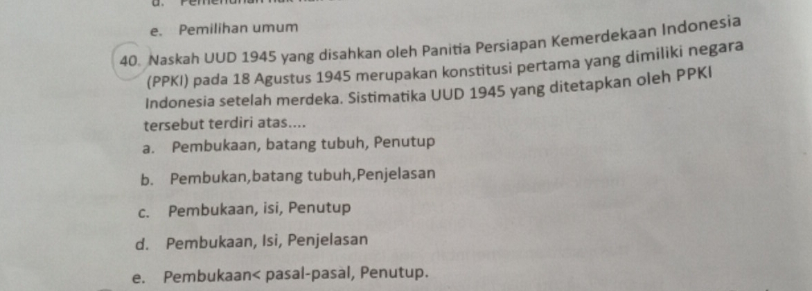 e. Pemilihan umum
40. Naskah UUD 1945 yang disahkan oleh Panitia Persiapan Kemerdekaan Indonesia
(PPKI) pada 18 Agustus 1945 merupakan konstitusi pertama yang dimiliki negara
Indonesia setelah merdeka. Sistimatika UUD 1945 yang ditetapkan oleh PPKI
tersebut terdiri atas....
a. Pembukaan, batang tubuh, Penutup
b. Pembukan,batang tubuh,Penjelasan
c. Pembukaan, isi, Penutup
d. Pembukaan, Isi, Penjelasan
e. Pembukaan< pasal-pasal, Penutup.