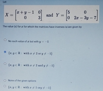 Let
X=beginbmatrix x+y-1&0 0&3endbmatrix and Y=beginbmatrix 5&0 0&2x-3y-7endbmatrix
The value (s) for z for which the matrices have inverses is/are given by
No such value of z but with y=-1
 x,y∈ R : with x!= 2 or y!= -1
 x,y∈ R : with x!= 2 and y!= -1
None of the given options
 x,y∈ R : with x!= 1ory!= -1