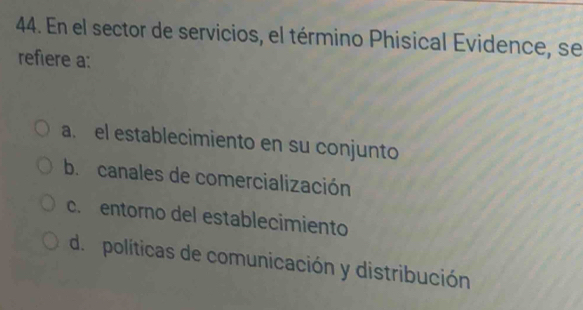 En el sector de servicios, el término Phisical Evidence, se
refiere a:
a. el establecimiento en su conjunto
b. canales de comercialización
c. entorno del establecimiento
d políticas de comunicación y distribución