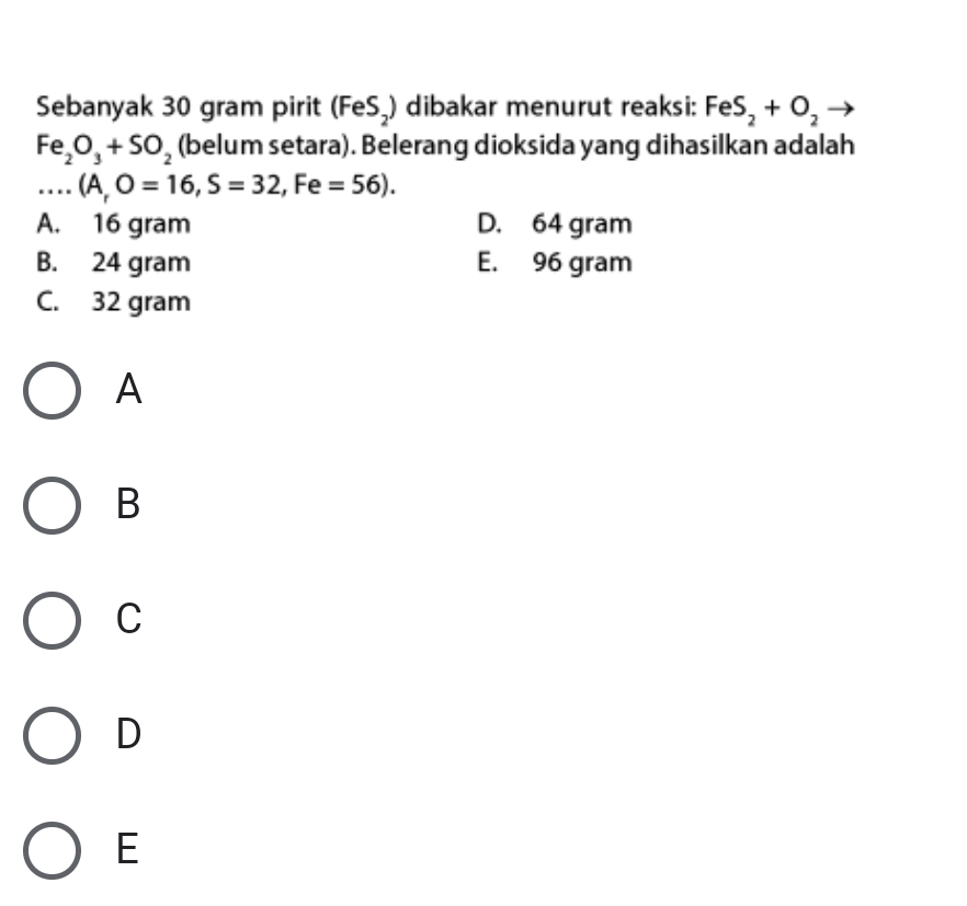 Sebanyak 30 gram pirit (FeS_2) dibakar menurut reaksi: FeS_2+O_2
Fe_2O_3+SO_2 (belum setara). Belerang dioksida yang dihasilkan adalah
...(A,O=16, S=32, Fe=56).
A. 16 gram D. 64 gram
B. 24 gram E. 96 gram
C. 32 gram
A
B
C
D
E