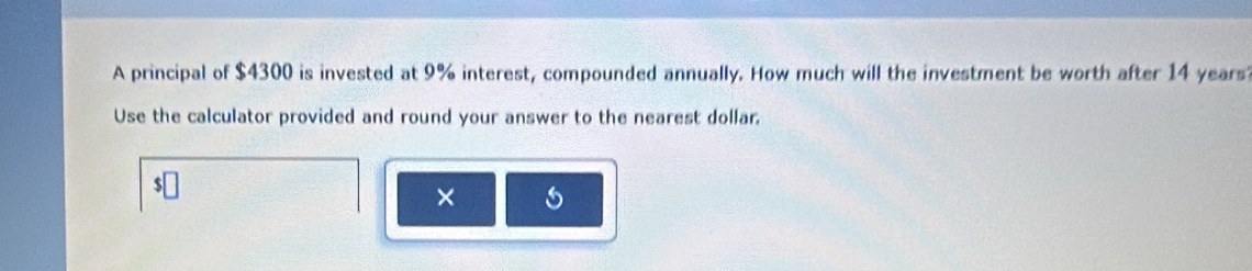 A principal of $4300 is invested at 9% interest, compounded annually. How much will the investment be worth after 14 years
Use the calculator provided and round your answer to the nearest dollar. 
×