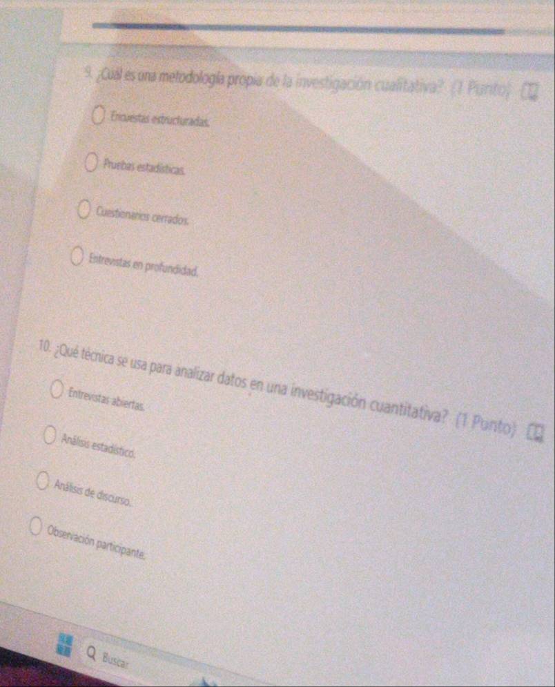 ¿Cuál es una metodología propia de la investigación cualitativa? (1 Piunto)
Ercuestas estructuradas.
Pruebas estadísticas.
Cuestionarios cerrados.
Entrevistas en profundidad.
10. ¿Qué técnica se usa para analizar datos en una investigación cuantitativa? (1 Punto)
Entrevistas abiertas.
Análisis estadístico.
Análisis de discurso.
Observación participante.
Buscar